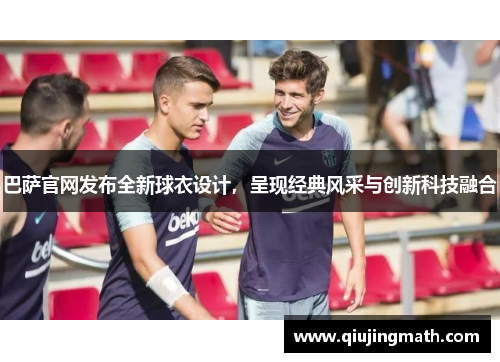 巴萨官网发布全新球衣设计，呈现经典风采与创新科技融合